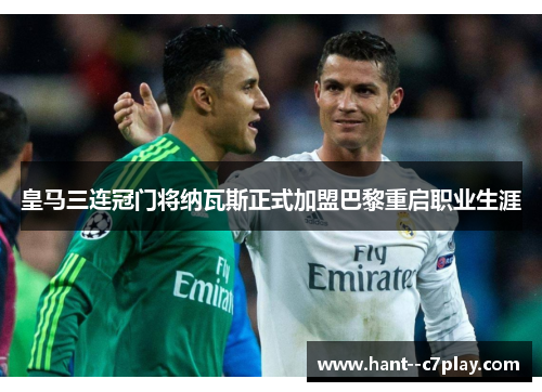 皇马三连冠门将纳瓦斯正式加盟巴黎重启职业生涯