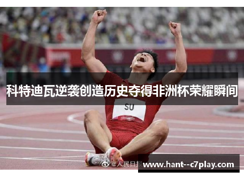 科特迪瓦逆袭创造历史夺得非洲杯荣耀瞬间 科特迪瓦逆袭创造历史夺得非洲杯荣耀瞬间