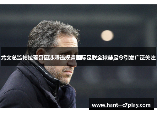 尤文总监帕拉蒂奇因涉嫌违规遭国际足联全球禁足令引发广泛关注