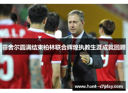 菲舍尔圆满结束柏林联合辉煌执教生涯成就回顾